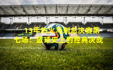  13年热火马刺总决赛第七场：篮球史上的经典决战