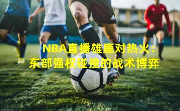 NBA直播雄鹿对热火:东部强权碰撞的战术博弈