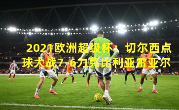 2021欧洲超级杯：切尔西点球大战7-6力克比利亚雷亚尔
