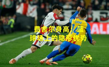 费舍尔身高：篮球场上的隐形优势