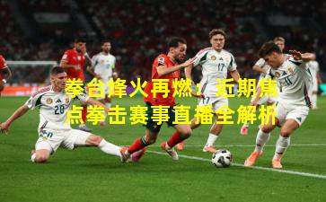 拳台烽火再燃：近期焦点拳击赛事直播全解析