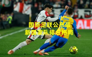 国际足联公布最新国家队排名格局