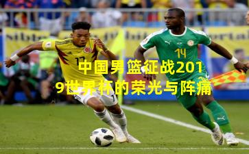 中国男篮征战2019世界杯的荣光与阵痛
