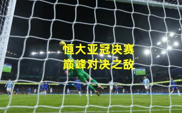 恒大亚冠决赛巅峰对决之敌