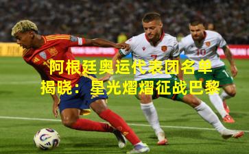 阿根廷奥运代表团名单揭晓：星光熠熠征战巴黎