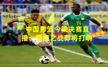 中国男篮今晚决赛直播:荣耀之战即将打响