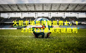 火箭主场加时险胜勇士,123比121豪取关键胜利