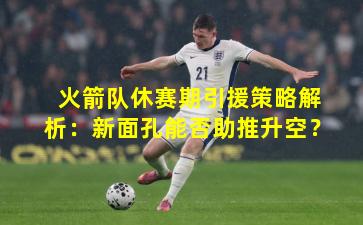 火箭队休赛期引援策略解析：新面孔能否助推升空？